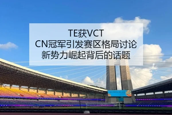 TE获VCT CN冠军引发赛区格局讨论 新势力崛起背后的话题