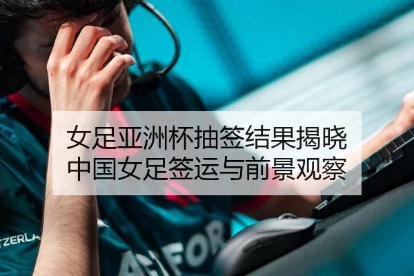 女足亚洲杯抽签结果揭晓 中国女足签运与前景观察